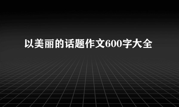 以美丽的话题作文600字大全