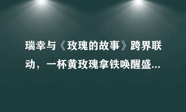 瑞幸与《玫瑰的故事》跨界联动，一杯黄玫瑰拿铁唤醒盛夏的浪漫情怀！