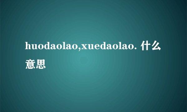 huodaolao,xuedaolao. 什么意思