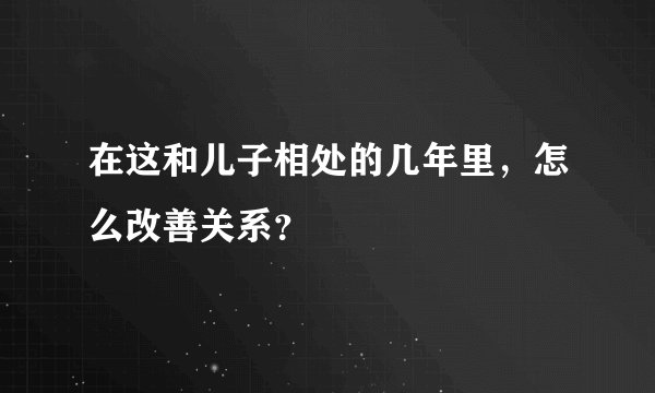 在这和儿子相处的几年里，怎么改善关系？