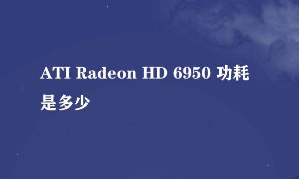 ATI Radeon HD 6950 功耗是多少