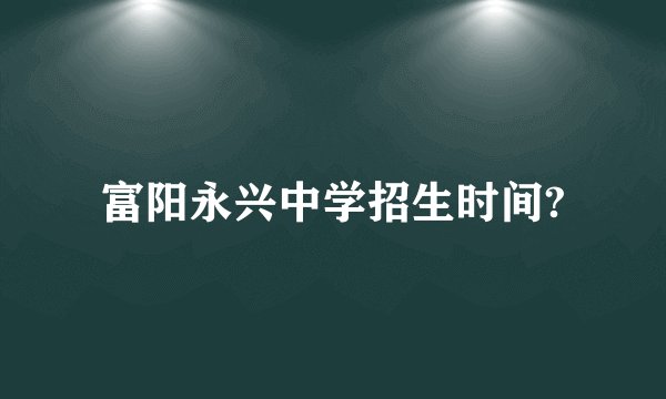 富阳永兴中学招生时间?