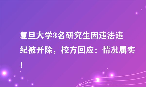 复旦大学3名研究生因违法违纪被开除，校方回应：情况属实！