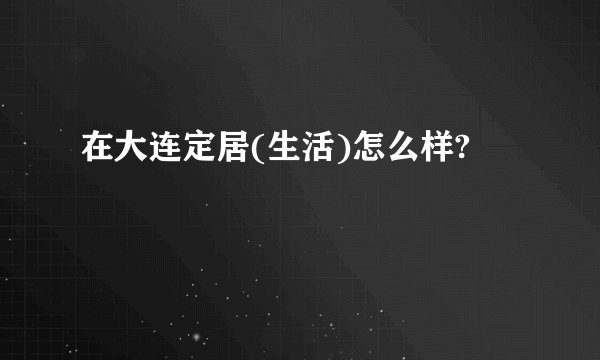 在大连定居(生活)怎么样?