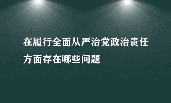 在履行全面从严治党政治责任方面存在哪些问题