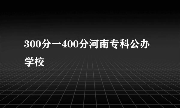 300分一400分河南专科公办学校