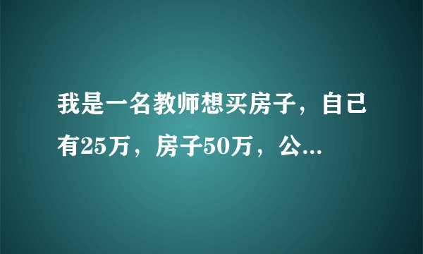我是一名教师想买房子，自己有25万，房子50万，公积金每月扣800块钱左右，最高限额能贷款25万