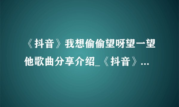 《抖音》我想偷偷望呀望一望他歌曲分享介绍_《抖音》我想偷偷望呀望一望他歌曲分享是什么