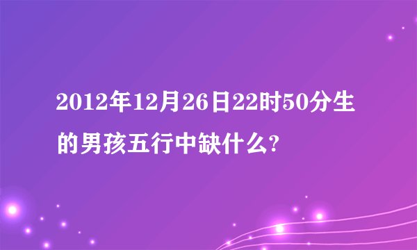 2012年12月26日22时50分生的男孩五行中缺什么?