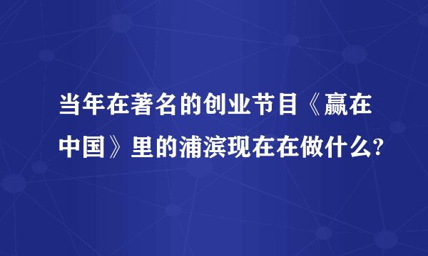 当年在著名的创业节目《赢在中国》里的浦滨现在在做什么?