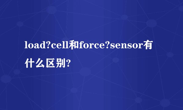 load?cell和force?sensor有什么区别?