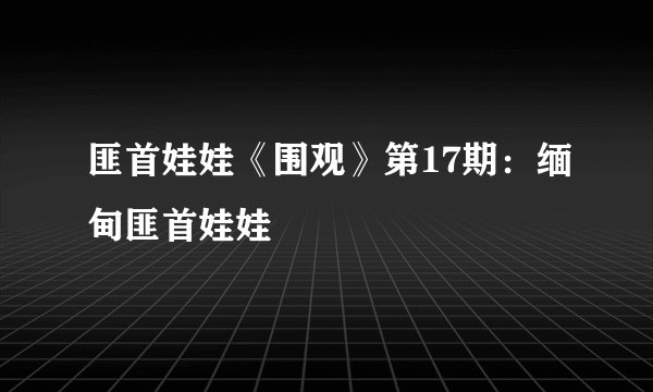 匪首娃娃《围观》第17期：缅甸匪首娃娃