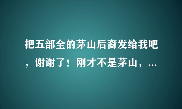 把五部全的茅山后裔发给我吧，谢谢了！刚才不是茅山，是鬼灵报告！