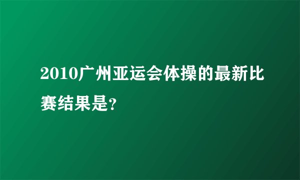 2010广州亚运会体操的最新比赛结果是？