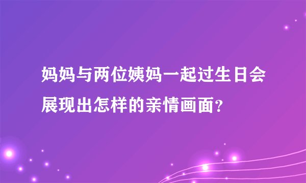 妈妈与两位姨妈一起过生日会展现出怎样的亲情画面？