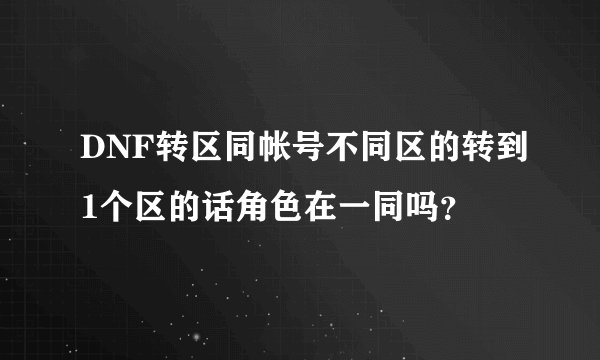 DNF转区同帐号不同区的转到1个区的话角色在一同吗?