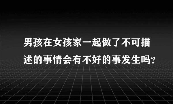 男孩在女孩家一起做了不可描述的事情会有不好的事发生吗？