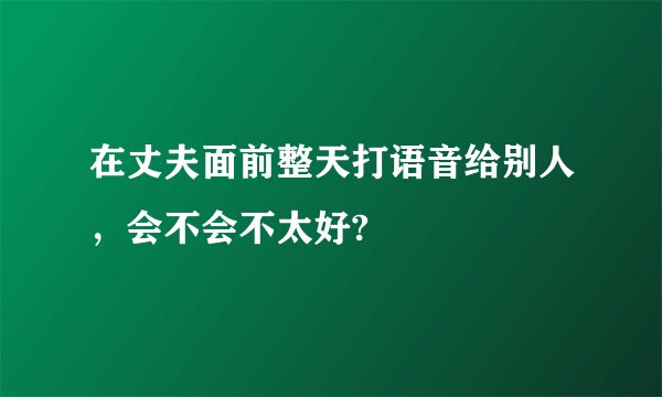 在丈夫面前整天打语音给别人，会不会不太好?