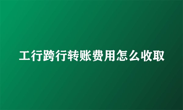 工行跨行转账费用怎么收取