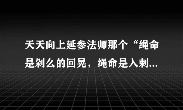 天天向上延参法师那个“绳命是剁么的回晃,绳命是入刺的井猜。” 从开头所有的词。。。跪求呀。。。。