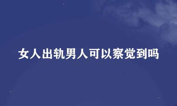 女人出轨男人可以察觉到吗
