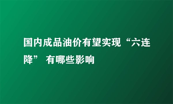 国内成品油价有望实现“六连降” 有哪些影响