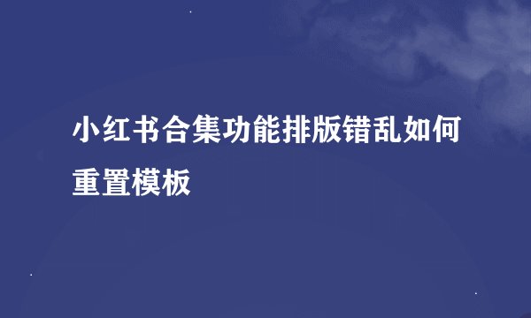 小红书合集功能排版错乱如何重置模板