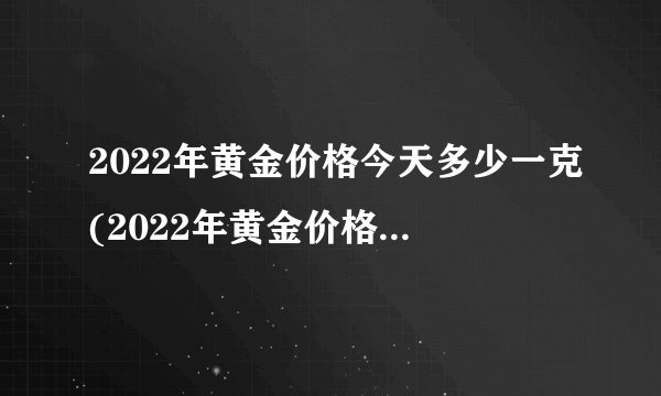 2022年黄金价格今天多少一克(2022年黄金价格今天多少一克呢)