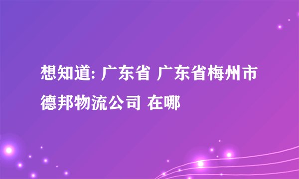 想知道: 广东省 广东省梅州市德邦物流公司 在哪