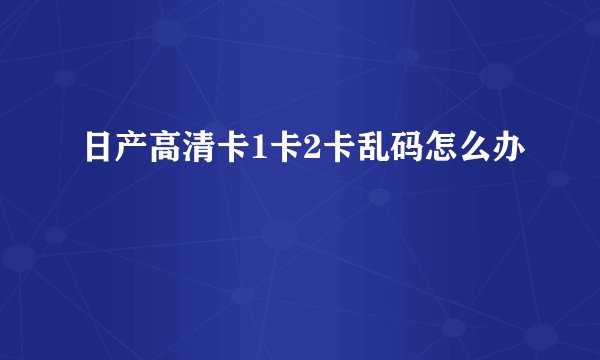 日产高清卡1卡2卡乱码怎么办