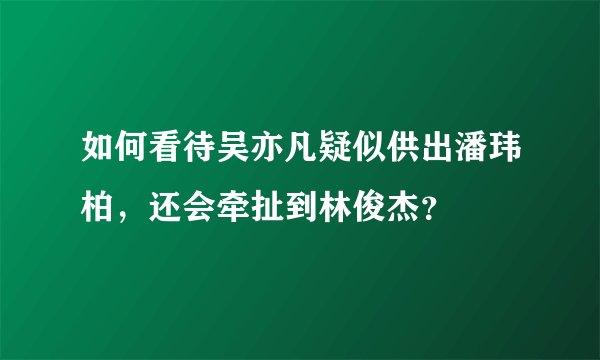 如何看待吴亦凡疑似供出潘玮柏,还会牵扯到林俊杰?