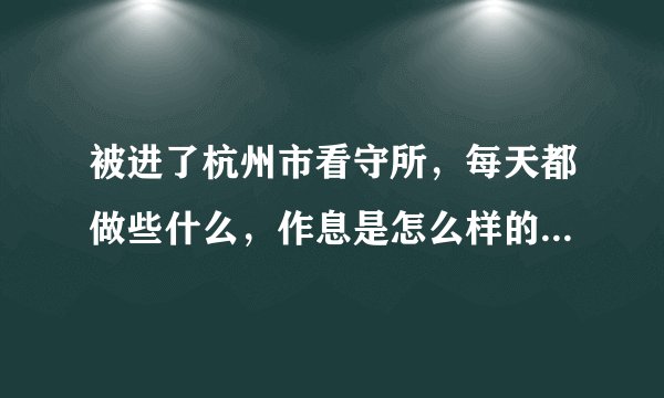 被进了杭州市看守所，每天都做些什么，作息是怎么样的，在里面是不是很苦