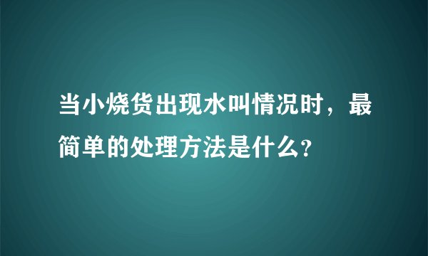 当小烧货出现水叫情况时，最简单的处理方法是什么？