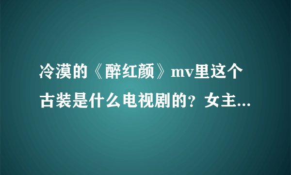 冷漠的《醉红颜》mv里这个古装是什么电视剧的？女主是谁啊？