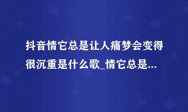 抖音情它总是让人痛梦会变得很沉重是什么歌_情它总是让人痛梦会变得很沉重歌曲介绍