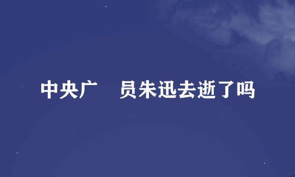 中央广抪员朱迅去逝了吗