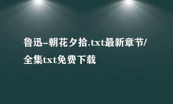 鲁迅-朝花夕拾.txt最新章节/全集txt免费下载