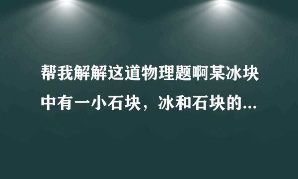 帮我解解这道物理题啊某冰块中有一小石块，冰和石块的总质量是55g