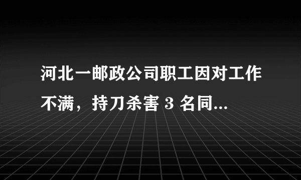 河北一邮政公司职工因对工作不满，持刀杀害 3 名同事致死，具体发生了什么？嫌疑人将承担怎样的责任？