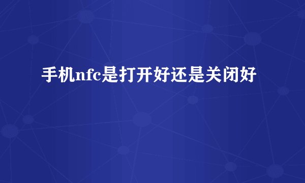 手机nfc是打开好还是关闭好