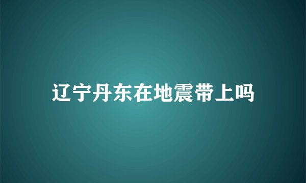 辽宁丹东在地震带上吗