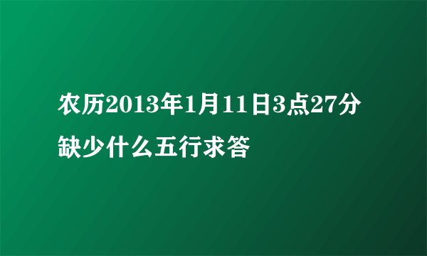 农历2013年1月11日3点27分缺少什么五行求答