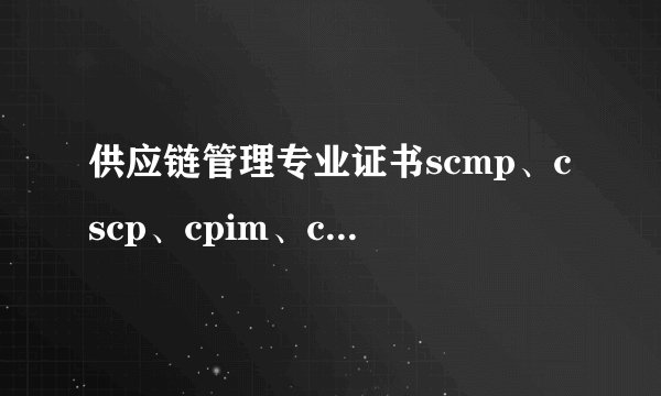 供应链管理专业证书scmp、cscp、cpim、cpsm有什么区别?