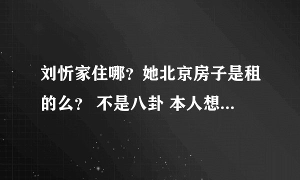 刘忻家住哪？她北京房子是租的么？ 不是八卦 本人想在北京发展... 敢问她为什么可以住那么好的房子