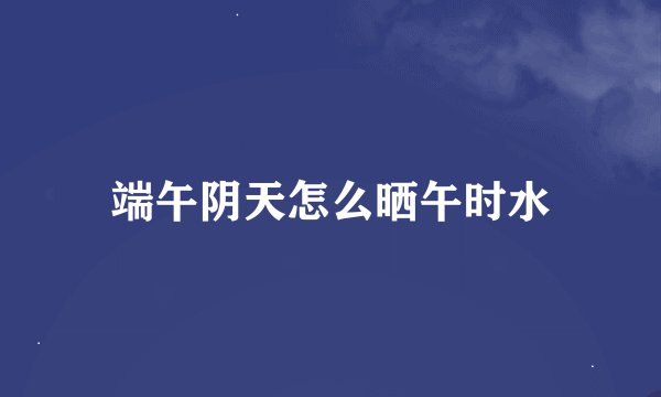 端午阴天怎么晒午时水