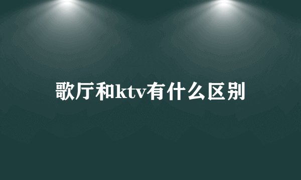 歌厅和ktv有什么区别