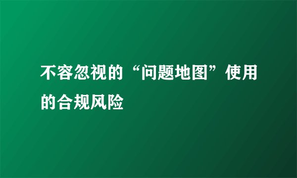 不容忽视的“问题地图”使用的合规风险