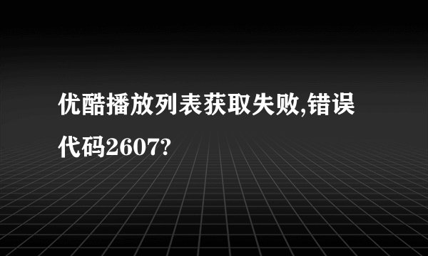 优酷播放列表获取失败,错误代码2607?