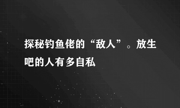 探秘钓鱼佬的“敌人”。放生吧的人有多自私