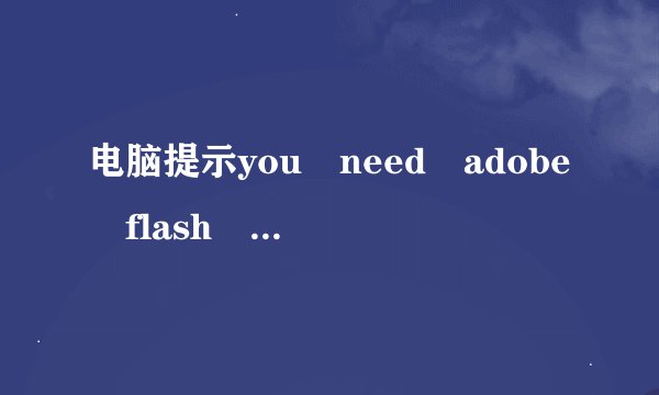 电脑提示you need adobe flash player 8 (or above)啥情况？